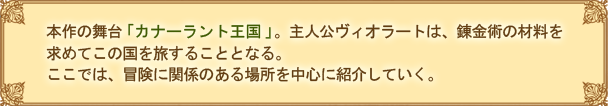 本作の舞台「カナーラント王国」。主人公ヴィオラートは、錬金術の材料を求めてこの国を旅することとなる。ここでは、冒険に関係のある場所を中心に紹介していく。